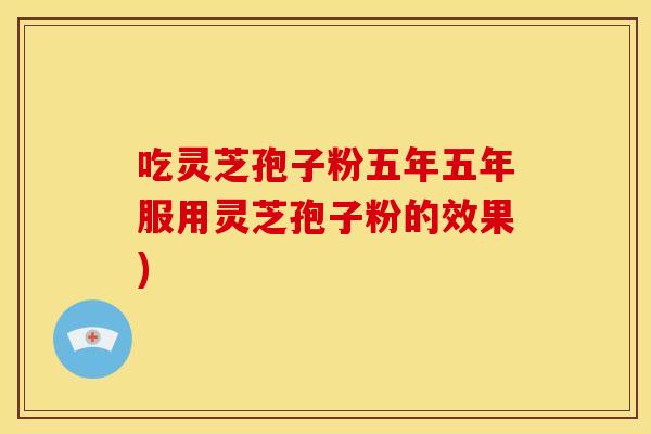 吃灵芝孢子粉五年五年服用灵芝孢子粉的效果)