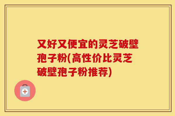 又好又便宜的灵芝破壁孢子粉(高性价比灵芝破壁孢子粉推荐)