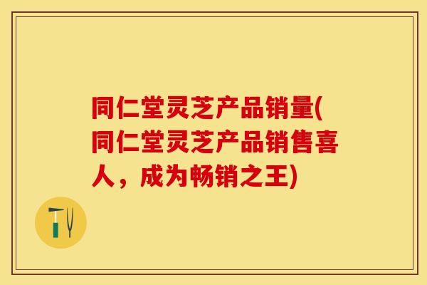 同仁堂灵芝产品销量(同仁堂灵芝产品销售喜人，成为畅销之王)