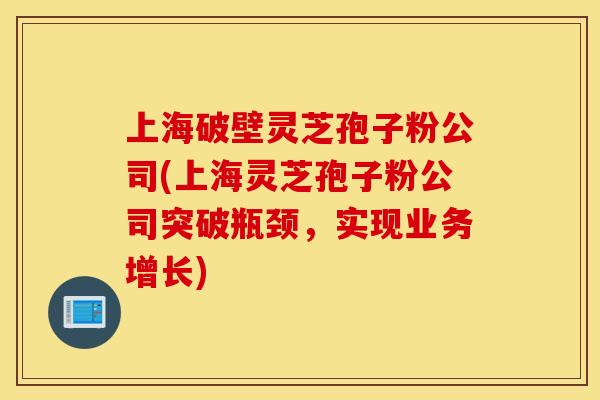 上海破壁灵芝孢子粉公司(上海灵芝孢子粉公司突破瓶颈，实现业务增长)