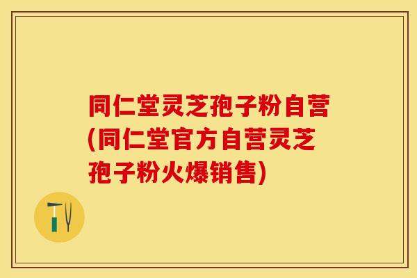 同仁堂灵芝孢子粉自营(同仁堂官方自营灵芝孢子粉火爆销售)