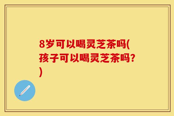 8岁可以喝灵芝茶吗(孩子可以喝灵芝茶吗？)