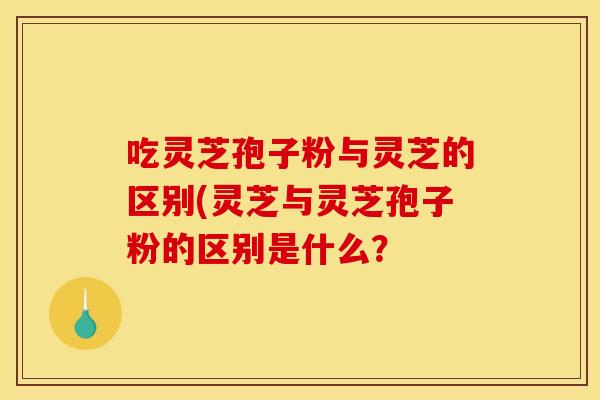 吃灵芝孢子粉与灵芝的区别(灵芝与灵芝孢子粉的区别是什么？