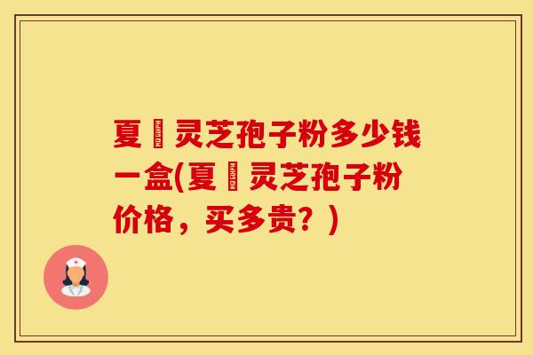 夏芃灵芝孢子粉多少钱一盒(夏芃灵芝孢子粉价格，买多贵？)