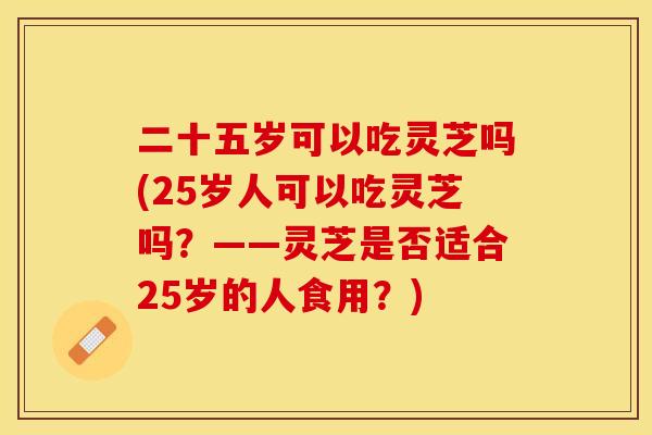 二十五岁可以吃灵芝吗(25岁人可以吃灵芝吗？——灵芝是否适合25岁的人食用？)