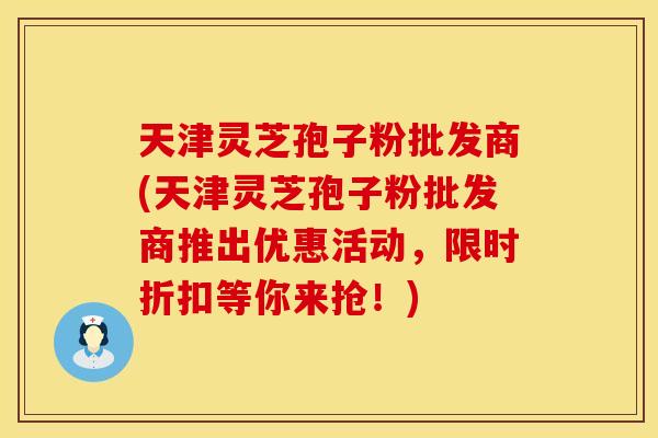 天津灵芝孢子粉批发商(天津灵芝孢子粉批发商推出优惠活动，限时折扣等你来抢！)