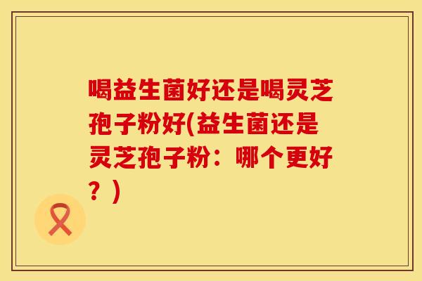 喝益生菌好还是喝灵芝孢子粉好(益生菌还是灵芝孢子粉：哪个更好？)