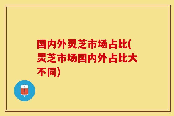 国内外灵芝市场占比(灵芝市场国内外占比大不同)
