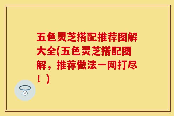 五色灵芝搭配推荐图解大全(五色灵芝搭配图解，推荐做法一网打尽！)