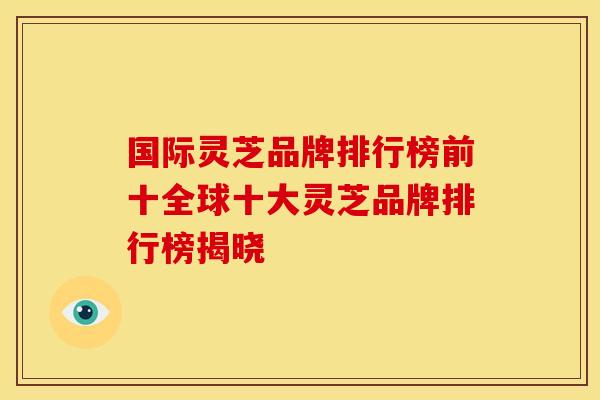 国际灵芝品牌排行榜前十全球十大灵芝品牌排行榜揭晓