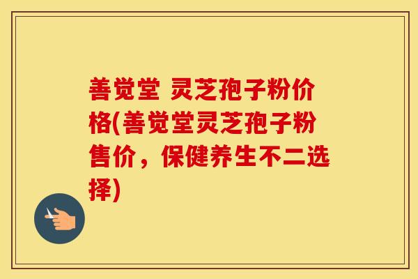 善觉堂 灵芝孢子粉价格(善觉堂灵芝孢子粉售价，保健养生不二选择)