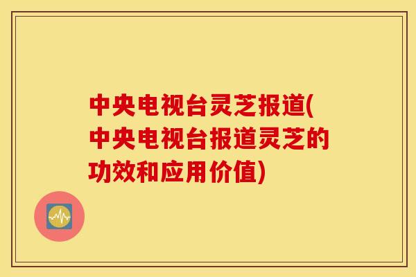中央电视台灵芝报道(中央电视台报道灵芝的功效和应用价值)