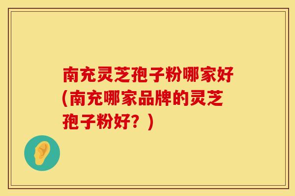 南充灵芝孢子粉哪家好(南充哪家品牌的灵芝孢子粉好？)