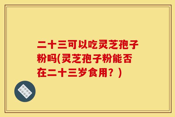 二十三可以吃灵芝孢子粉吗(灵芝孢子粉能否在二十三岁食用？)