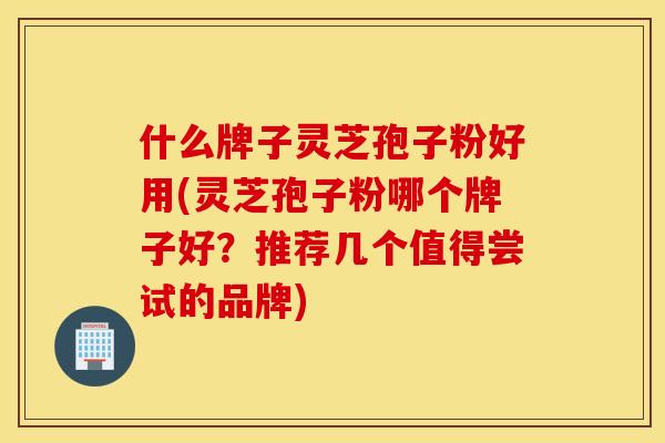 什么牌子灵芝孢子粉好用(灵芝孢子粉哪个牌子好？推荐几个值得尝试的品牌)
