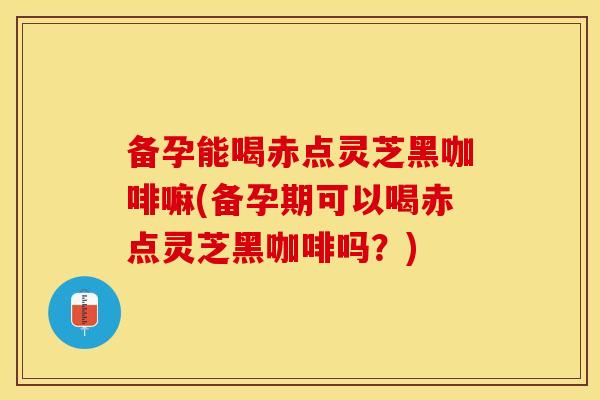 备孕能喝赤点灵芝黑咖啡嘛(备孕期可以喝赤点灵芝黑咖啡吗？)