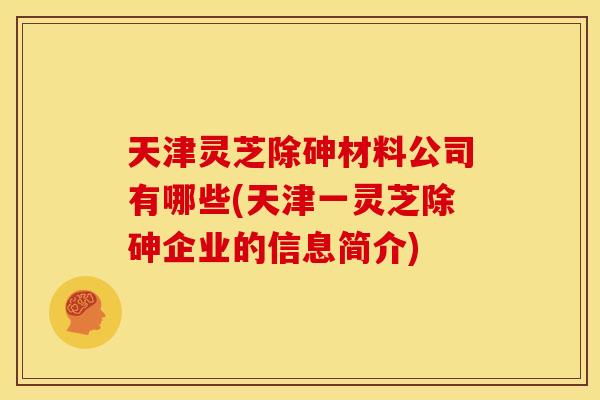 天津灵芝除砷材料公司有哪些(天津一灵芝除砷企业的信息简介)