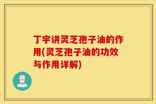 丁宇讲灵芝孢子油的作用(灵芝孢子油的功效与作用详解)