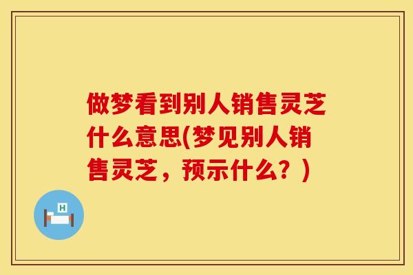 做梦看到别人销售灵芝什么意思(梦见别人销售灵芝，预示什么？)
