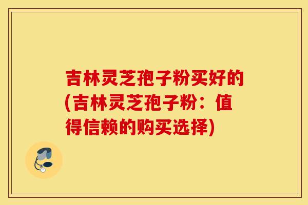 吉林灵芝孢子粉买好的(吉林灵芝孢子粉：值得信赖的购买选择)