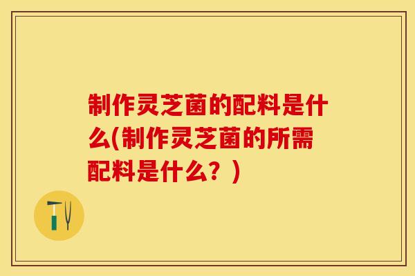 制作灵芝菌的配料是什么(制作灵芝菌的所需配料是什么？)