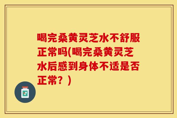 喝完桑黄灵芝水不舒服正常吗(喝完桑黄灵芝水后感到身体不适是否正常？)
