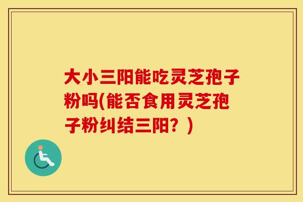 大小三阳能吃灵芝孢子粉吗(能否食用灵芝孢子粉纠结三阳？)