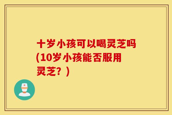 十岁小孩可以喝灵芝吗(10岁小孩能否服用灵芝？)