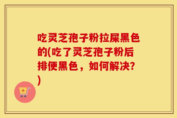 吃灵芝孢子粉拉屎黑色的(吃了灵芝孢子粉后排便黑色，如何解决？)
