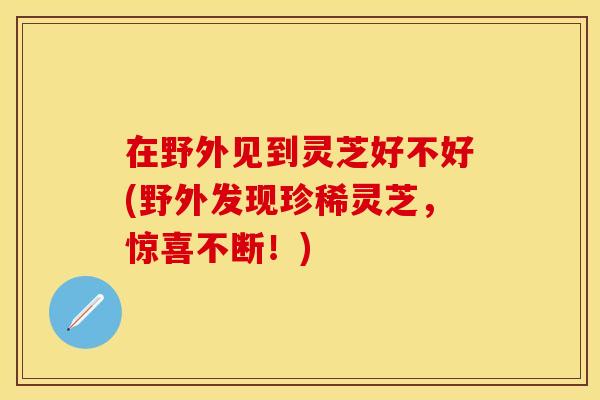 在野外见到灵芝好不好(野外发现珍稀灵芝，惊喜不断！)