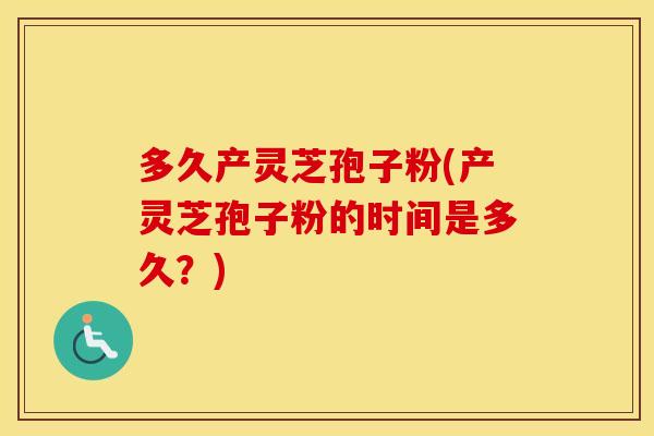 多久产灵芝孢子粉(产灵芝孢子粉的时间是多久？)