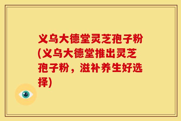 义乌大德堂灵芝孢子粉(义乌大德堂推出灵芝孢子粉，滋补养生好选择)