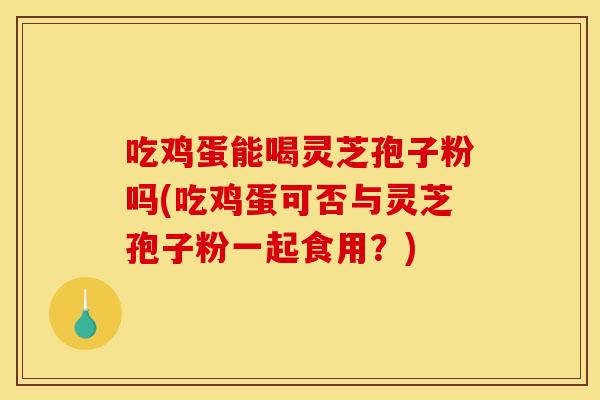吃鸡蛋能喝灵芝孢子粉吗(吃鸡蛋可否与灵芝孢子粉一起食用？)
