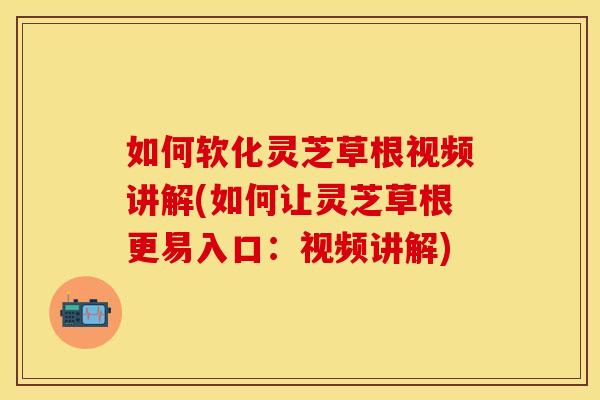 如何软化灵芝草根视频讲解(如何让灵芝草根更易入口：视频讲解)