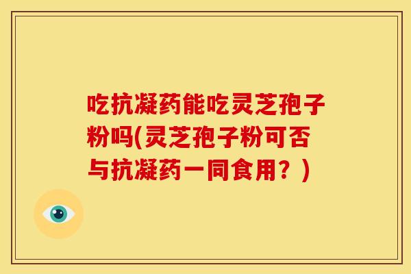 吃抗凝药能吃灵芝孢子粉吗(灵芝孢子粉可否与抗凝药一同食用？)