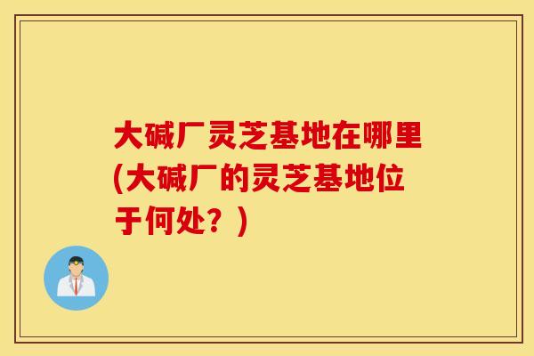 大碱厂灵芝基地在哪里(大碱厂的灵芝基地位于何处？)