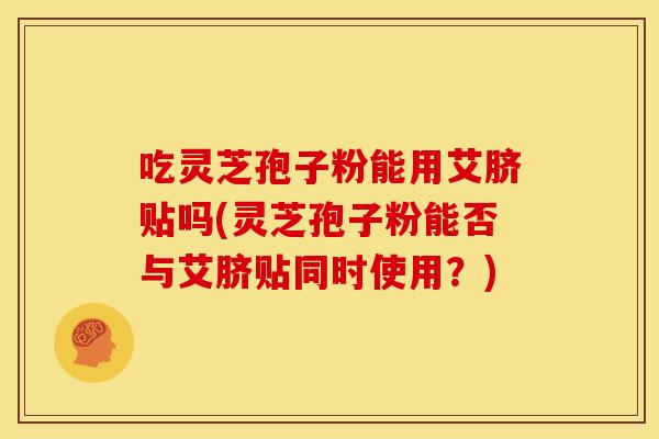 吃灵芝孢子粉能用艾脐贴吗(灵芝孢子粉能否与艾脐贴同时使用？)