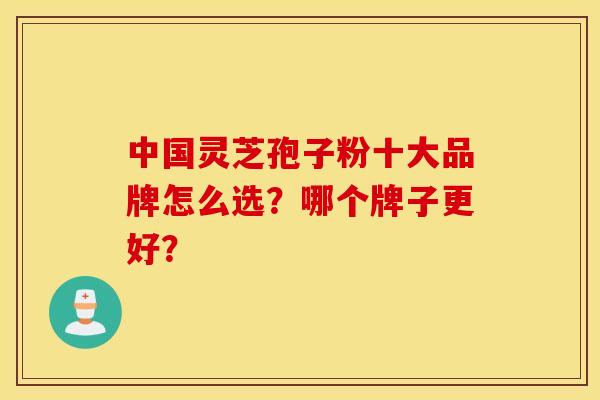 中国灵芝孢子粉十大品牌怎么选？哪个牌子更好？
