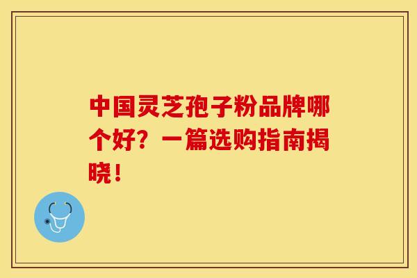 中国灵芝孢子粉品牌哪个好？一篇选购指南揭晓！