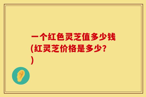 一个红色灵芝值多少钱(红灵芝价格是多少？)