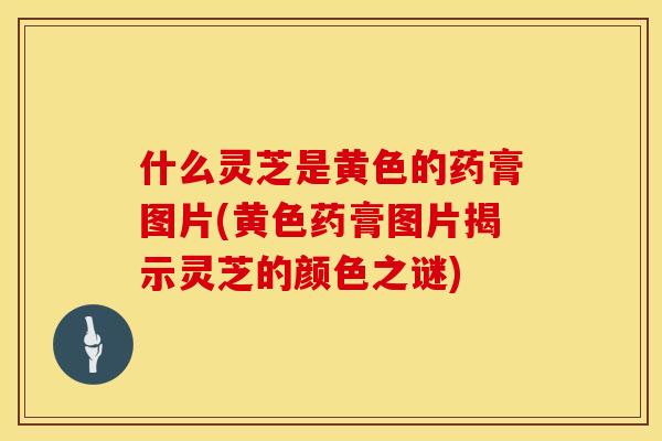 什么灵芝是黄色的药膏图片(黄色药膏图片揭示灵芝的颜色之谜)