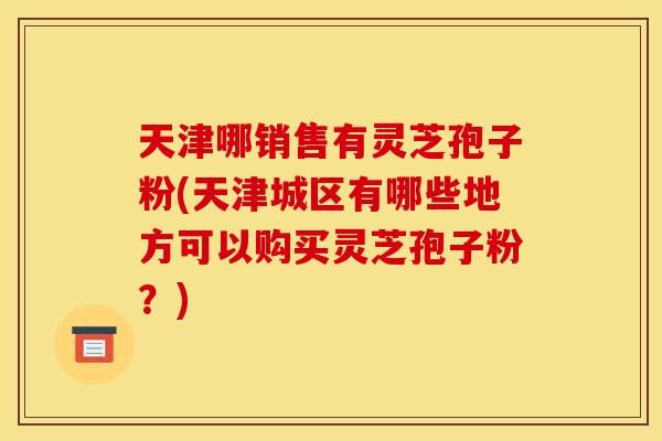 天津哪销售有灵芝孢子粉(天津城区有哪些地方可以购买灵芝孢子粉？)