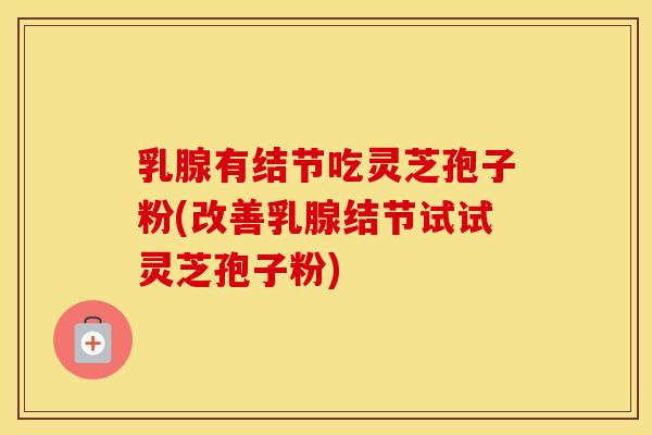 乳腺有结节吃灵芝孢子粉(改善乳腺结节试试灵芝孢子粉)