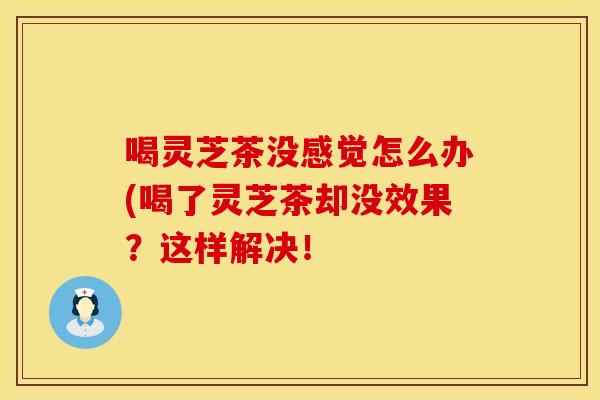 喝灵芝茶没感觉怎么办(喝了灵芝茶却没效果？这样解决！
