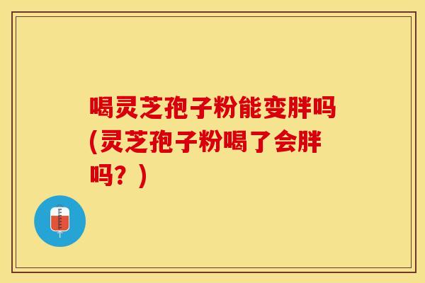 喝灵芝孢子粉能变胖吗(灵芝孢子粉喝了会胖吗？)
