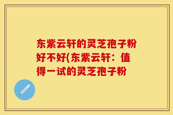 东紫云轩的灵芝孢子粉好不好(东紫云轩：值得一试的灵芝孢子粉