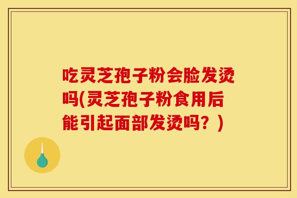 吃灵芝孢子粉会脸发烫吗(灵芝孢子粉食用后能引起面部发烫吗？)