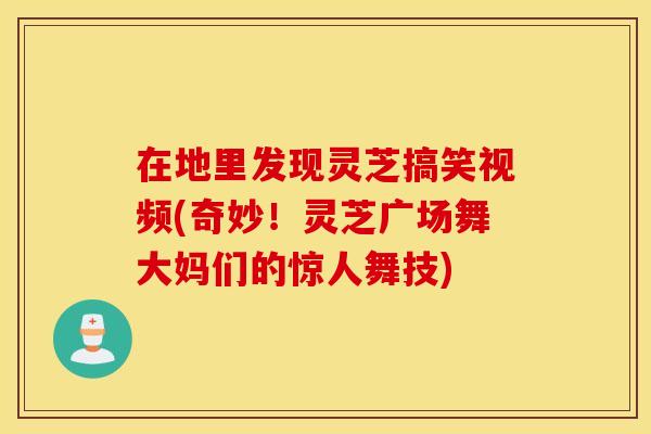 在地里发现灵芝搞笑视频(奇妙！灵芝广场舞大妈们的惊人舞技)