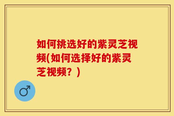 如何挑选好的紫灵芝视频(如何选择好的紫灵芝视频？)