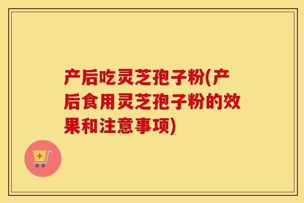 产后吃灵芝孢子粉(产后食用灵芝孢子粉的效果和注意事项)